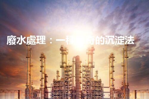 廢水處理：一種神奇的沉淀法，能否化解環(huán)境危機？